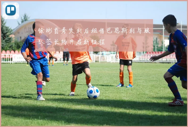 徐彬首秀失利后租借巴恩斯利与狼队签长约开启新征程