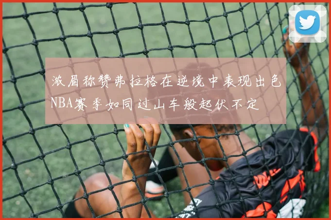 浓眉称赞弗拉格在逆境中表现出色NBA赛季如同过山车般起伏不定