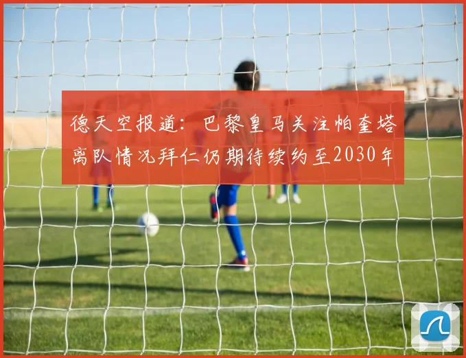 德天空报道：巴黎皇马关注帕奎塔离队情况拜仁仍期待续约至2030年