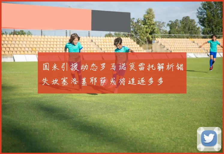 国米引援动态罗马诺莫雷托解析错失坎塞洛基耶萨或将追逐多多