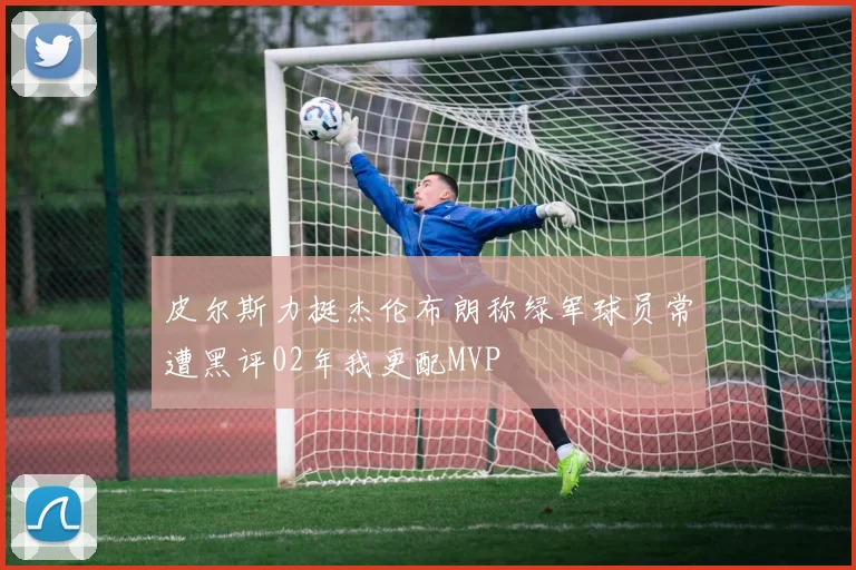 皮尔斯力挺杰伦布朗称绿军球员常遭黑评02年我更配MVP