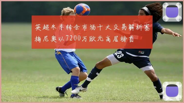 英超冬季转会市场十大交易解析塞梅尼奥以7200万欧元高居榜首