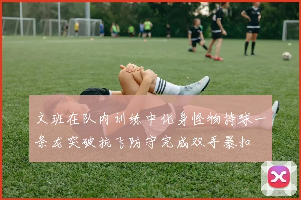文班在队内训练中化身怪物持球一条龙突破抗飞防守完成双手暴扣