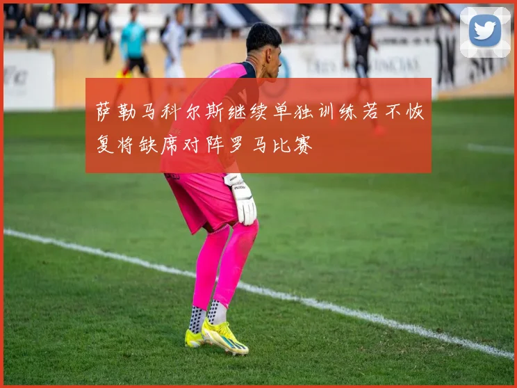 萨勒马科尔斯继续单独训练若不恢复将缺席对阵罗马比赛