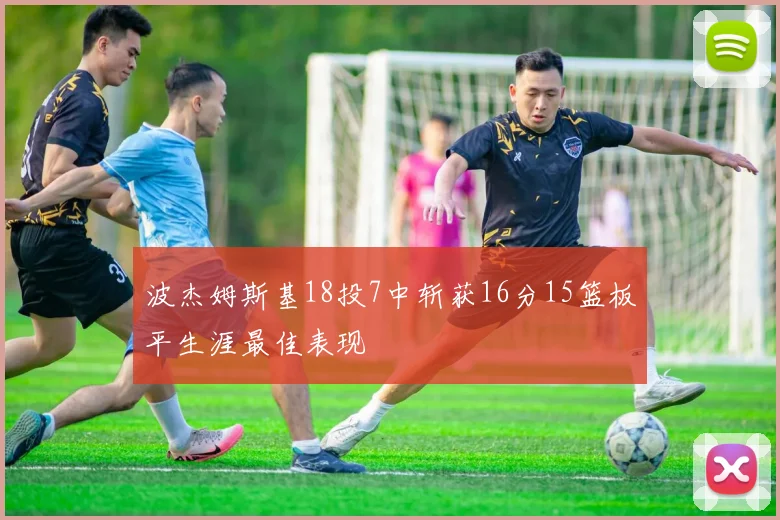 波杰姆斯基18投7中斩获16分15篮板平生涯最佳表现
