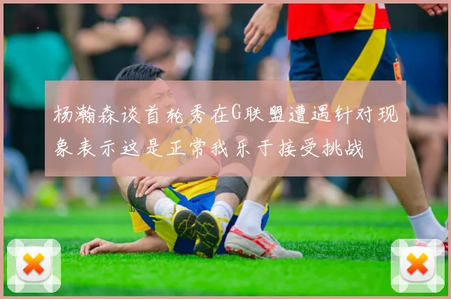 杨瀚森谈首轮秀在G联盟遭遇针对现象表示这是正常我乐于接受挑战