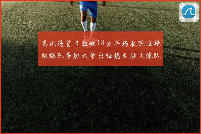 恩比德首节狂砍18分半场表现惊艳助球队争胜大帝出征能否助力球队逆袭