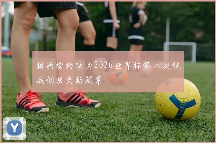 梅西续约助力2026世界杯第六次征战创历史新篇章