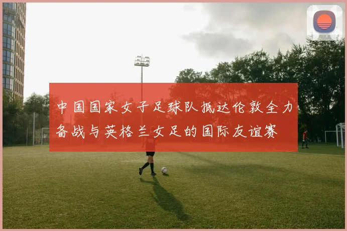 中国国家女子足球队抵达伦敦全力备战与英格兰女足的国际友谊赛
