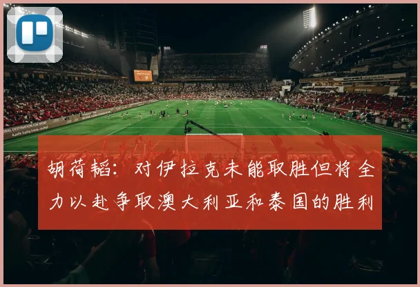 胡荷韬：对伊拉克未能取胜但将全力以赴争取澳大利亚和泰国的胜利