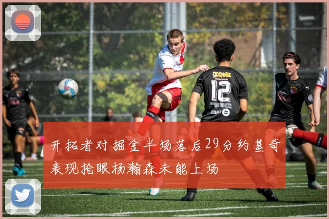 开拓者对掘金半场落后29分约基奇表现抢眼杨瀚森未能上场