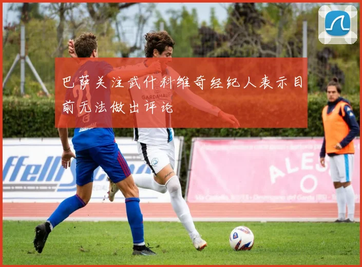 巴萨关注武什科维奇经纪人表示目前无法做出评论