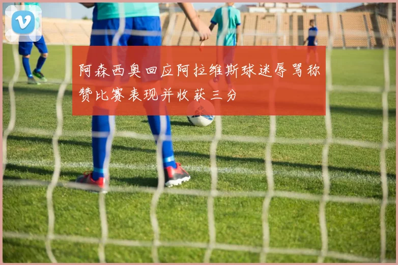 阿森西奥回应阿拉维斯球迷辱骂称赞比赛表现并收获三分