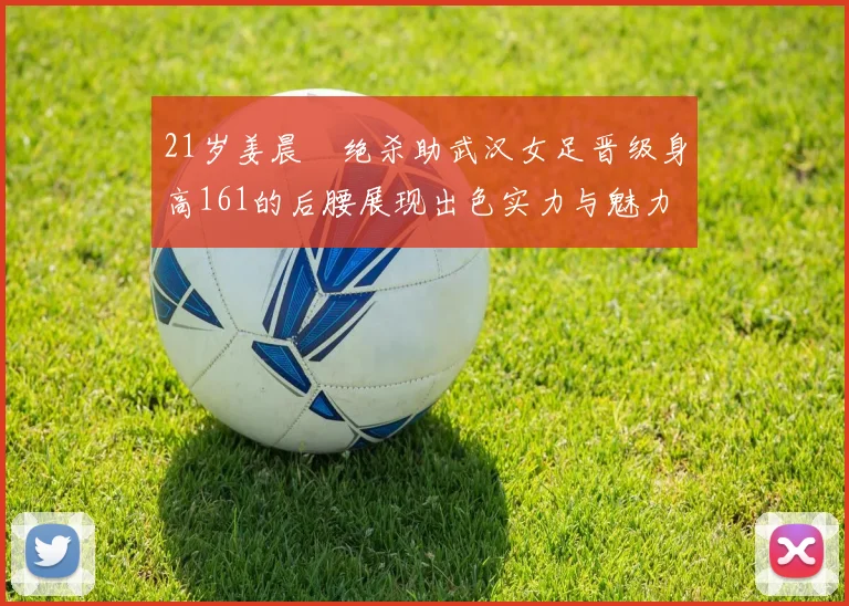 21岁姜晨璟绝杀助武汉女足晋级身高161的后腰展现出色实力与魅力
