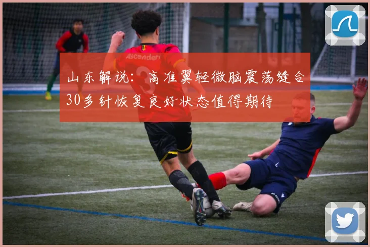山东解说：高准翼轻微脑震荡缝合30多针恢复良好状态值得期待