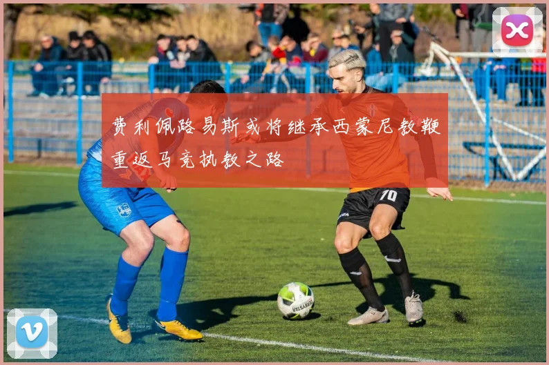 费利佩路易斯或将继承西蒙尼教鞭重返马竞执教之路