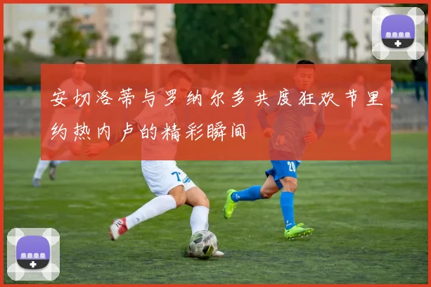 安切洛蒂与罗纳尔多共度狂欢节里约热内卢的精彩瞬间