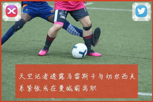 天空记者透露马雷斯卡与切尔西关系紧张或在曼城前离职