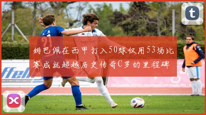 姆巴佩在西甲打入50球仅用53场比赛成就超越历史传奇C罗的里程碑
