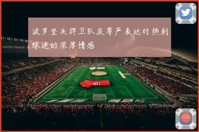 波罗坚决捍卫队友尊严表达对热刺球迷的深厚情感