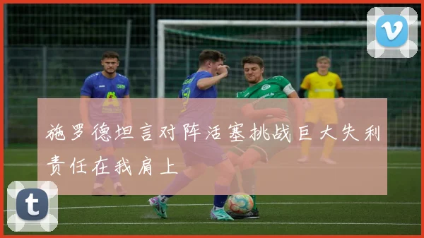 施罗德坦言对阵活塞挑战巨大失利责任在我肩上