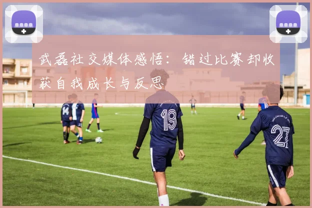 武磊社交媒体感悟：错过比赛却收获自我成长与反思