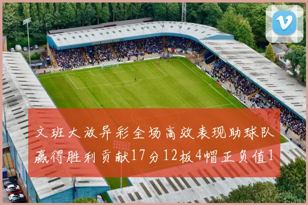 文班大放异彩全场高效表现助球队赢得胜利贡献17分12板4帽正负值11