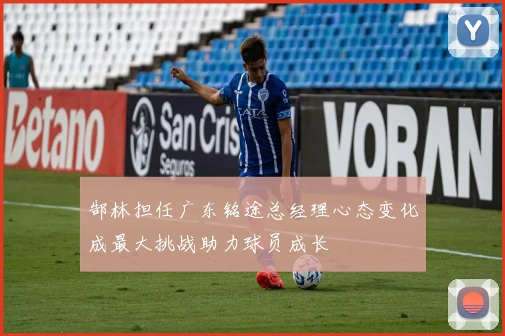 郜林担任广东铭途总经理心态变化成最大挑战助力球员成长