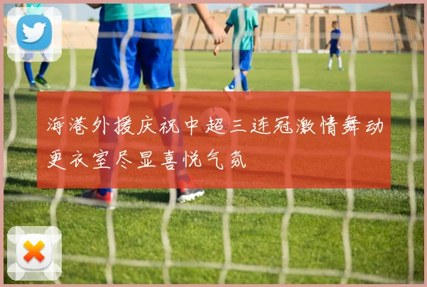 海港外援庆祝中超三连冠激情舞动更衣室尽显喜悦气氛