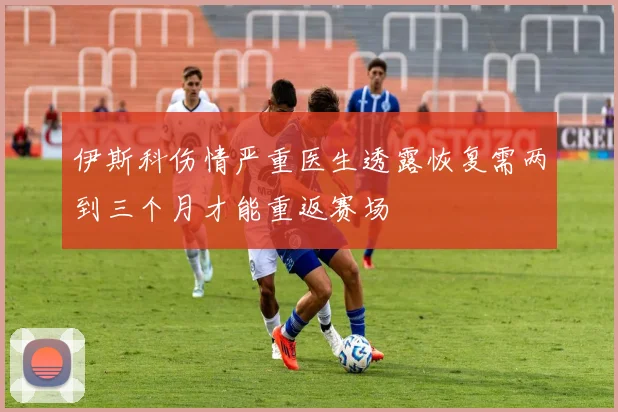伊斯科伤情严重医生透露恢复需两到三个月才能重返赛场