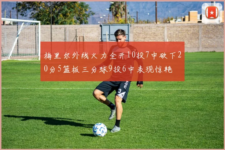 梅里尔外线火力全开10投7中砍下20分5篮板三分球9投6中表现惊艳