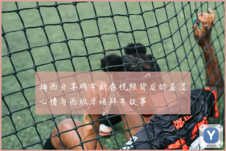 梅西分享鸡年新春视频背后的羞涩心情与西班牙语拜年故事