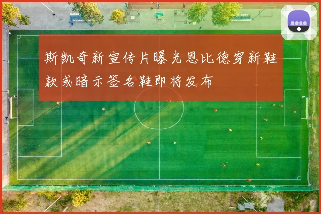 斯凯奇新宣传片曝光恩比德穿新鞋款或暗示签名鞋即将发布
